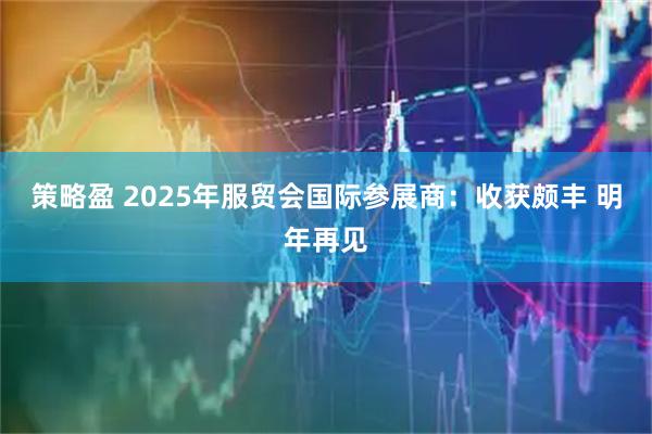 策略盈 2025年服贸会国际参展商：收获颇丰 明年再见