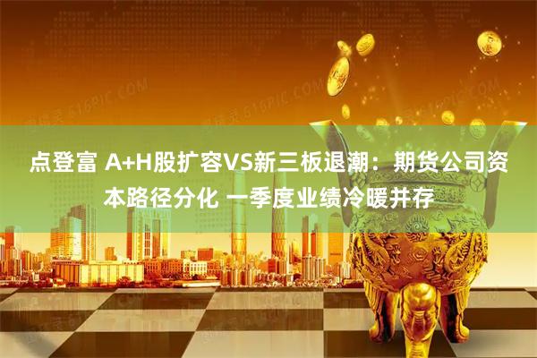 点登富 A+H股扩容VS新三板退潮：期货公司资本路径分化 一季度业绩冷暖并存