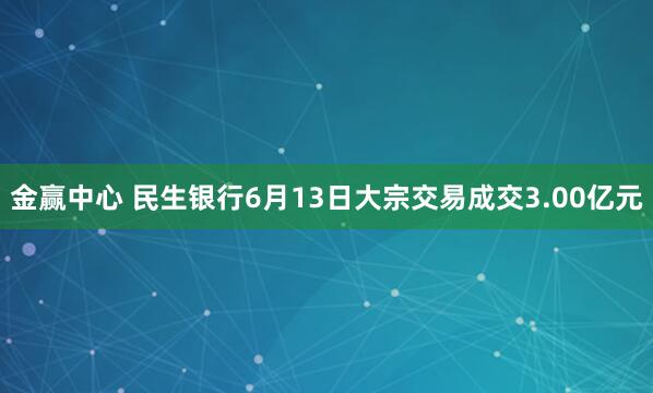 金赢中心 民生银行6月13日大宗交易成交3.00亿元