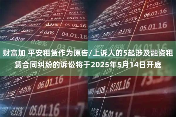 财富加 平安租赁作为原告/上诉人的5起涉及融资租赁合同纠纷的诉讼将于2025年5月14日开庭
