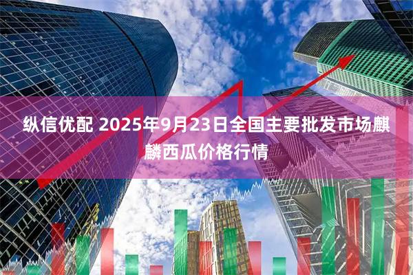 纵信优配 2025年9月23日全国主要批发市场麒麟西瓜价格行情
