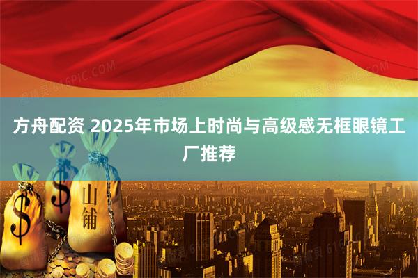 方舟配资 2025年市场上时尚与高级感无框眼镜工厂推荐