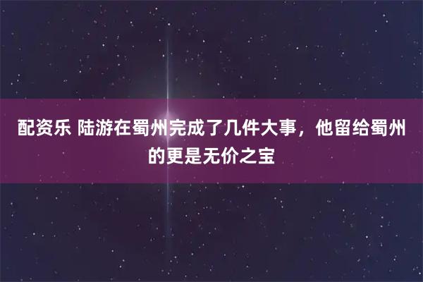 配资乐 陆游在蜀州完成了几件大事，他留给蜀州的更是无价之宝