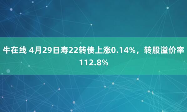 牛在线 4月29日寿22转债上涨0.14%，转股溢价率112.8%