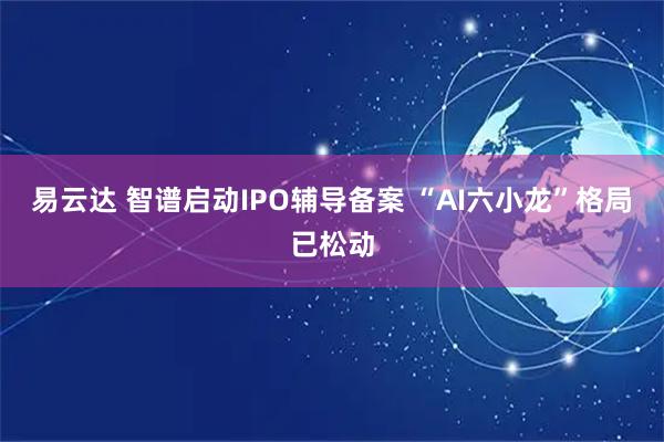 易云达 智谱启动IPO辅导备案 “AI六小龙”格局已松动