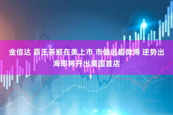 金信达 霸王茶姬在美上市 市值远超微博 逆势出海即将开出美国首店
