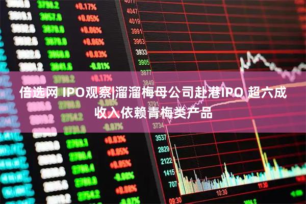 倍选网 IPO观察|溜溜梅母公司赴港IPO 超六成收入依赖青梅类产品