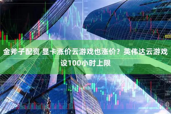金斧子配资 显卡涨价云游戏也涨价?英伟达云游戏设100小时上限