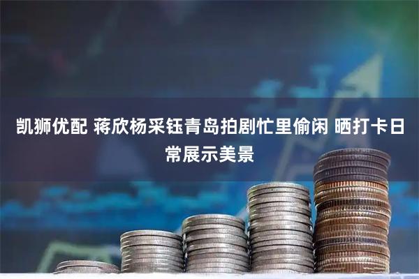 凯狮优配 蒋欣杨采钰青岛拍剧忙里偷闲 晒打卡日常展示美景