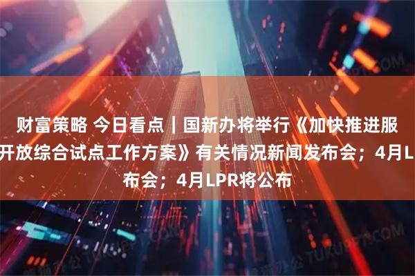 财富策略 今日看点｜国新办将举行《加快推进服务业扩大开放综合试点工作方案》有关情况新闻发布会；4月LPR将公布
