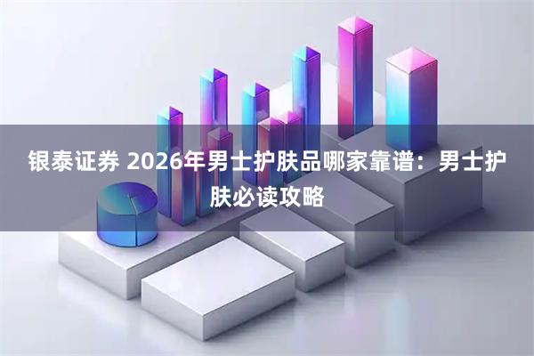 银泰证券 2026年男士护肤品哪家靠谱：男士护肤必读攻略