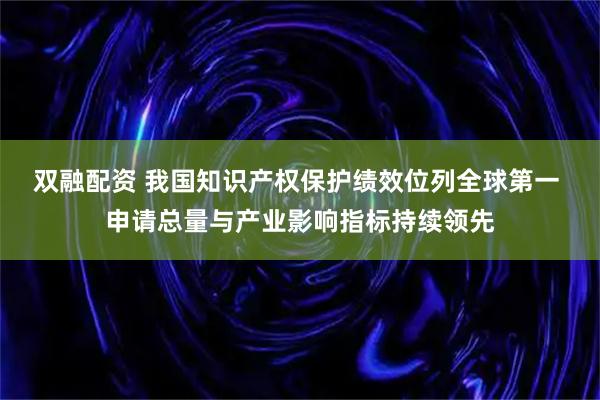 双融配资 我国知识产权保护绩效位列全球第一 申请总量与产业影响指标持续领先