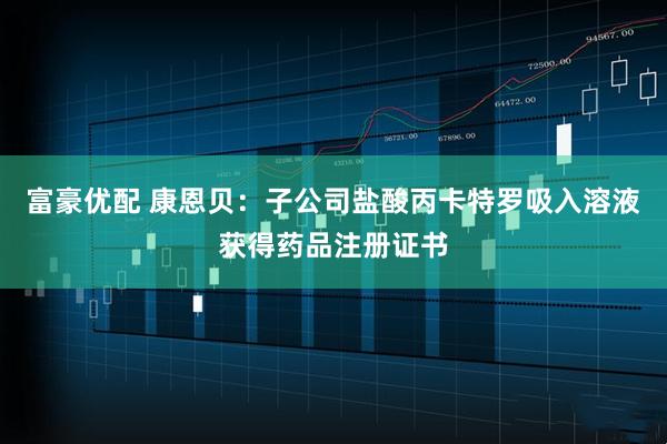 富豪优配 康恩贝：子公司盐酸丙卡特罗吸入溶液获得药品注册证书