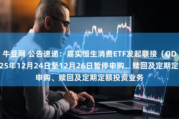 牛豆网 公告速递：嘉实恒生消费ETF发起联接（QDII）基金2025年12月24日至12月26日暂停申购、赎回及定期定额投资业务