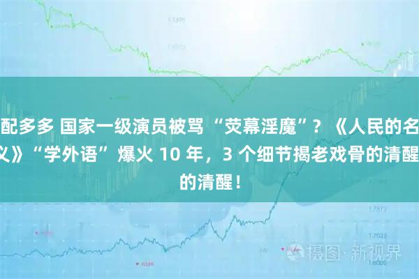 配多多 国家一级演员被骂 “荧幕淫魔”？《人民的名义》“学外语” 爆火 10 年，3 个细节揭老戏骨的清醒！