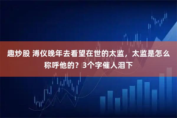 趣炒股 溥仪晚年去看望在世的太监，太监是怎么称呼他的？3个字催人泪下
