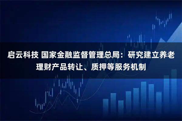 启云科技 国家金融监督管理总局：研究建立养老理财产品转让、质押等服务机制