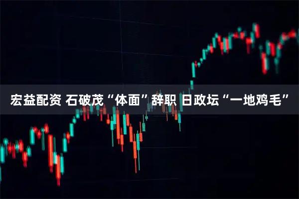 宏益配资 石破茂“体面”辞职 日政坛“一地鸡毛”