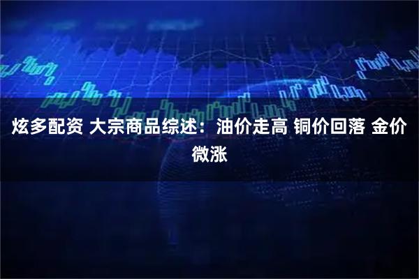 炫多配资 大宗商品综述：油价走高 铜价回落 金价微涨