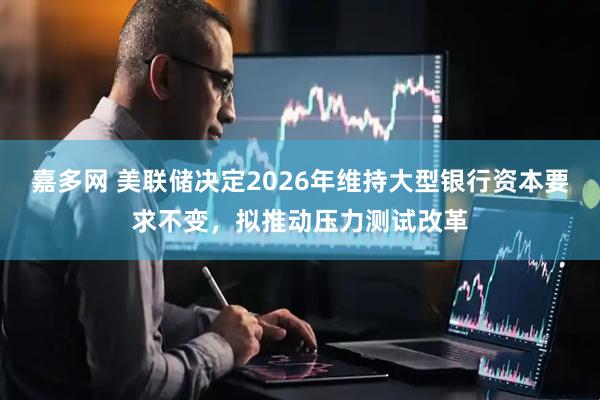 嘉多网 美联储决定2026年维持大型银行资本要求不变，拟推动压力测试改革