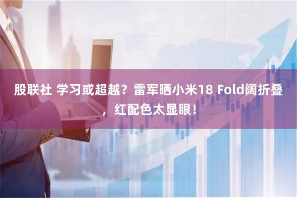 股联社 学习或超越？雷军晒小米18 Fold阔折叠，红配色太显眼！